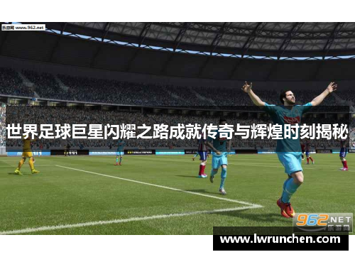 世界足球巨星闪耀之路成就传奇与辉煌时刻揭秘