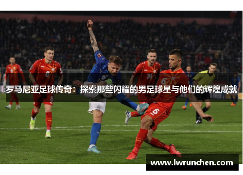 罗马尼亚足球传奇：探索那些闪耀的男足球星与他们的辉煌成就