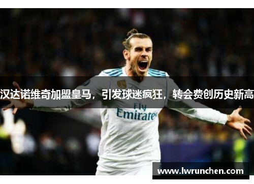 汉达诺维奇加盟皇马，引发球迷疯狂，转会费创历史新高
