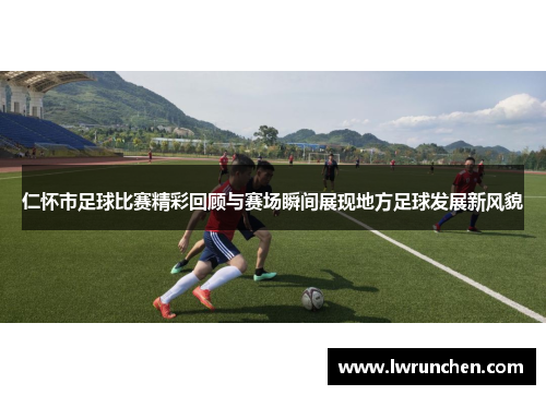 仁怀市足球比赛精彩回顾与赛场瞬间展现地方足球发展新风貌